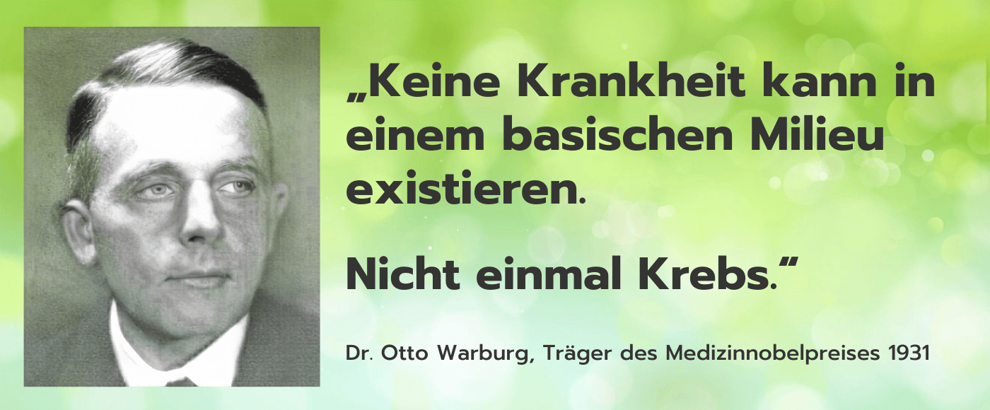 Keine Krankheit kann in einem
basischen Milieu existieren. Nicht einmal Krebs. – Dr. Otto Warburg, Träges Medizinnobelpreis 1931